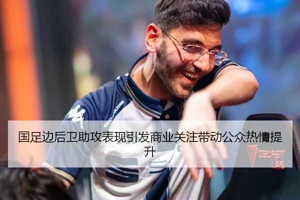 国足边后卫助攻表现引发商业关注带动公众热情提升